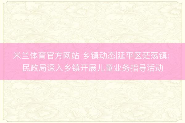 米兰体育官方网站 乡镇动态|延平区茫荡镇: 民政局深入乡镇开展儿童业务指导活动