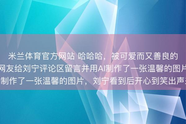 米兰体育官方网站 哈哈哈,被可爱而又善良的网友们感动到了,有网友给刘宁评论区留言并用AI制作了一张温馨的图片,刘宁看到后开心到笑出声来