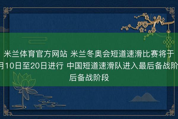 米兰体育官方网站 米兰冬奥会短道速滑比赛将于2月10日至20日进行 中国短道速滑队进入最后备战阶段