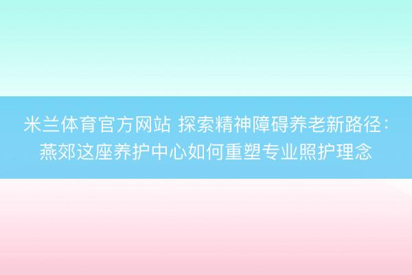 米兰体育官方网站 探索精神障碍养老新路径：燕郊这座养护中心如何重塑专业照护理念
