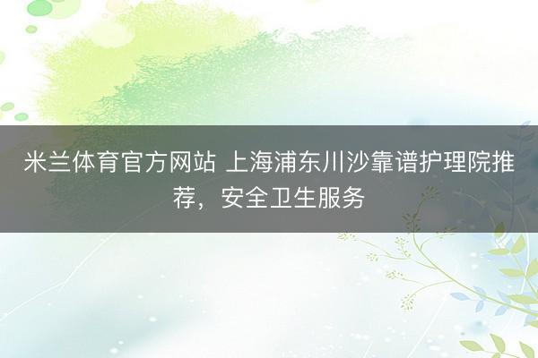 米兰体育官方网站 上海浦东川沙靠谱护理院推荐，安全卫生服务
