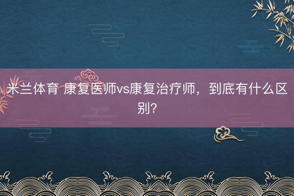 米兰体育 康复医师vs康复治疗师,到底有什么区别?