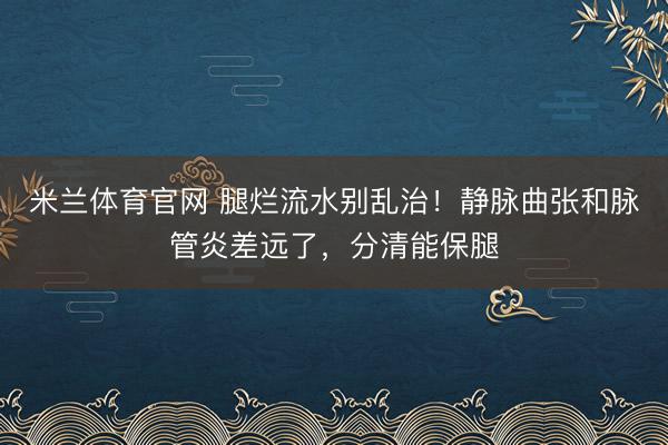 米兰体育官网 腿烂流水别乱治!静脉曲张和脉管炎差远了,分清能保腿