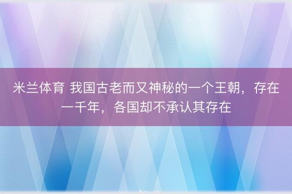米兰体育 我国古老而又神秘的一个王朝，存在一千年，各国却不承认其存在