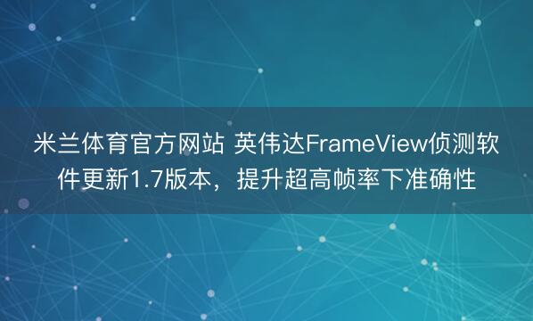 米兰体育官方网站 英伟达FrameView侦测软件更新1.7版本，提升超高帧率下准确性