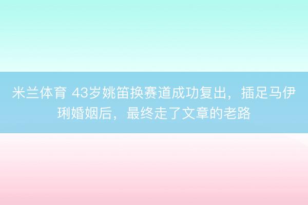 米兰体育 43岁姚笛换赛道成功复出，插足马伊琍婚姻后，最终走了文章的老路