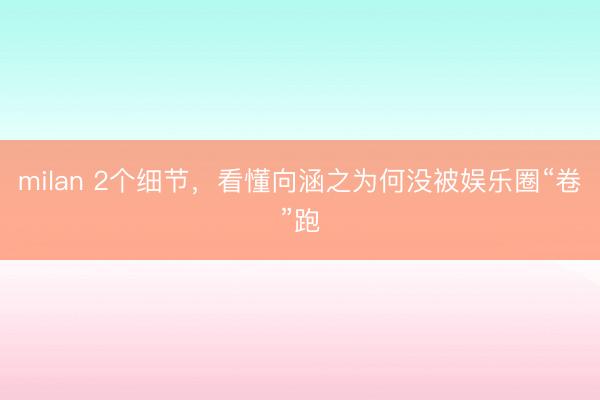 milan 2个细节，看懂向涵之为何没被娱乐圈“卷”跑
