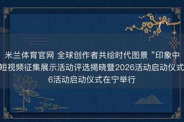 米兰体育官网 全球创作者共绘时代图景 “印象中国”2025短视频征集展示活动评选揭晓暨2026活动启动仪式在宁举行