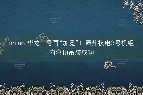 milan 华龙一号再“加冕”!漳州核电3号机组内穹顶吊装成功