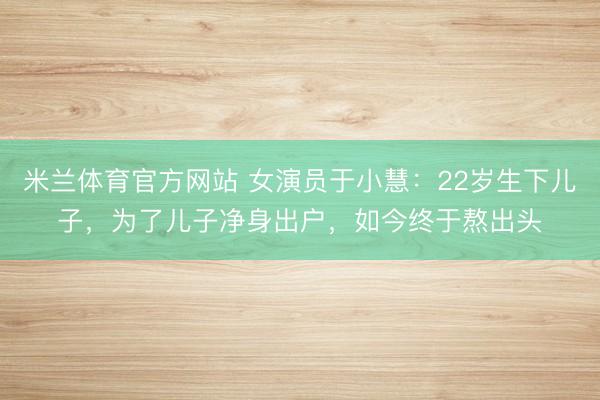 米兰体育官方网站 女演员于小慧:22岁生下儿子,为了儿子净身出户,如今终于熬出头