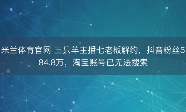 米兰体育官网 三只羊主播七老板解约,抖音粉丝584.8万,淘宝账号已无法搜索