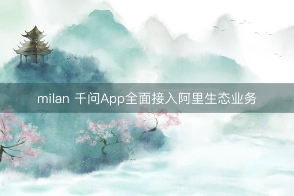 milan 千问App全面接入阿里生态业务