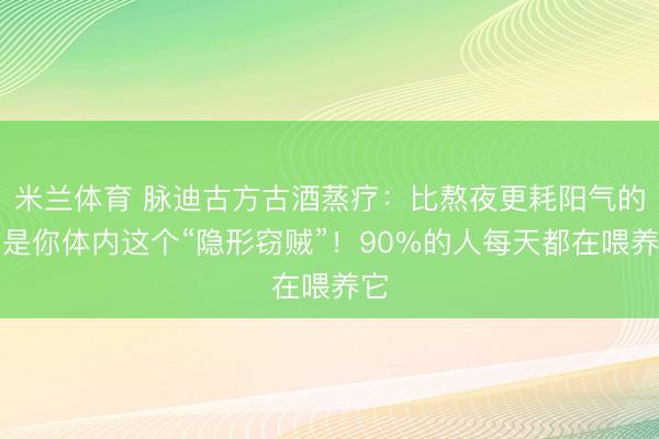 米兰体育 脉迪古方古酒蒸疗：比熬夜更耗阳气的，是你体内这个“隐形窃贼”！90%的人每天都在喂养它