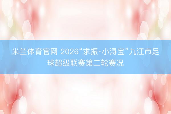 米兰体育官网 2026“求振·小浔宝”九江市足球超级联赛第二轮赛况