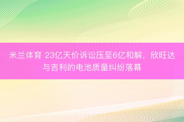 米兰体育 23亿天价诉讼压至6亿和解，欣旺达与吉利的电池质量纠纷落幕