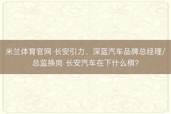 米兰体育官网 长安引力、深蓝汽车品牌总经理/总监换岗 长安汽车在下什么棋？