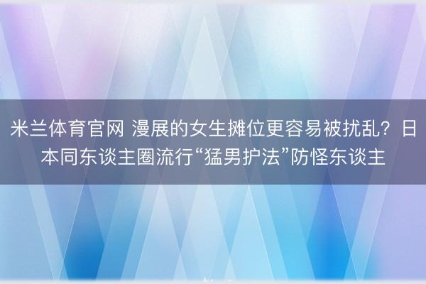 米兰体育官网 漫展的女生摊位更容易被扰乱？日本同东谈主圈流行“猛男护法”防怪东谈主