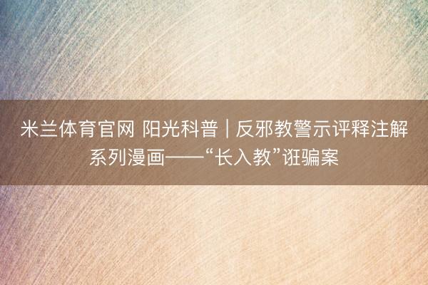 米兰体育官网 阳光科普 | 反邪教警示评释注解系列漫画——“长入教”诳骗案