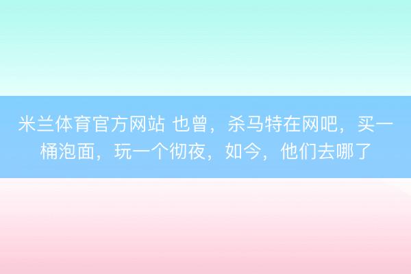 米兰体育官方网站 也曾，杀马特在网吧，买一桶泡面，玩一个彻夜，如今，他们去哪了