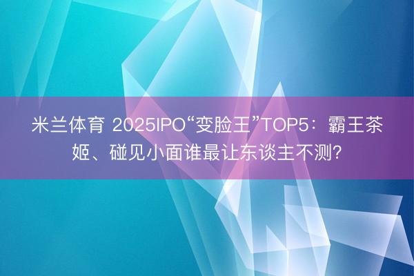 米兰体育 2025IPO“变脸王”TOP5：霸王茶姬、碰见小面谁最让东谈主不测？