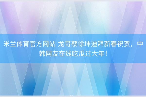 米兰体育官方网站 龙哥蔡徐坤迪拜新春祝贺，中韩网友在线吃瓜过大年！
