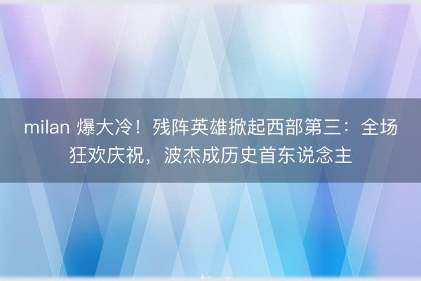 milan 爆大冷！残阵英雄掀起西部第三：全场狂欢庆祝，波杰成历史首东说念主