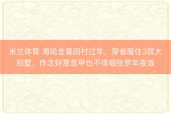 米兰体育 海哈金喜回村过年,穿省服住3层大别墅,作念好意思甲也不徘徊张罗年夜饭
