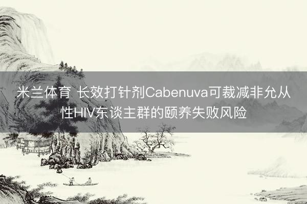 米兰体育 长效打针剂Cabenuva可裁减非允从性HIV东谈主群的颐养失败风险