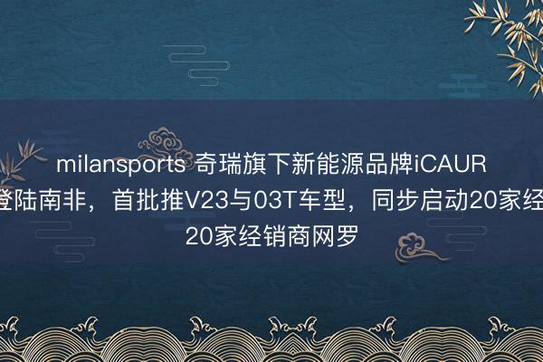 milansports 奇瑞旗下新能源品牌iCAUR将于5月登陆南非,首批推V23与03T车型,同步启动20家经销商网罗