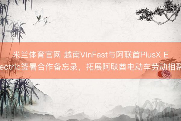 米兰体育官网 越南VinFast与阿联酋PlusX Electric签署合作备忘录，拓展阿联酋电动车劳动相聚