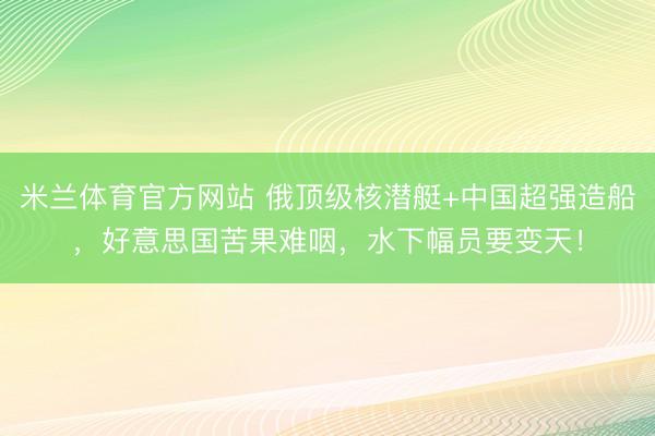 米兰体育官方网站 俄顶级核潜艇+中国超强造船,好意思国苦果难咽,水下幅员要变天!