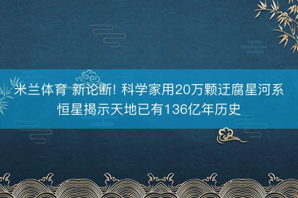 米兰体育 新论断! 科学家用20万颗迂腐星河系恒星揭示天地已有136亿年历史