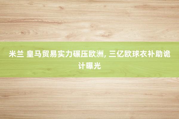 米兰 皇马贸易实力碾压欧洲， 三亿欧球衣补助诡计曝光