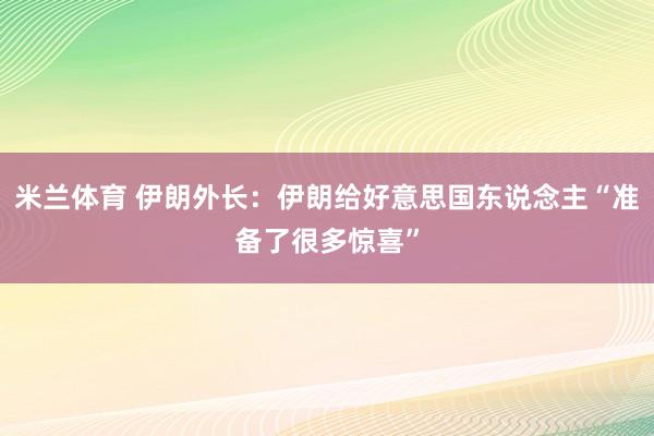 米兰体育 伊朗外长:伊朗给好意思国东说念主“准备了很多惊喜”