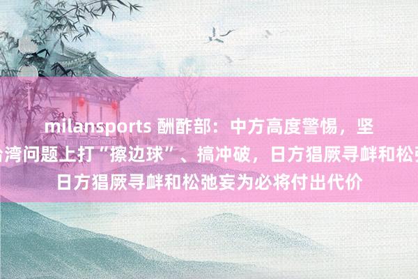 milansports 酬酢部：中方高度警惕，坚决反对日方妄图在台湾问题上打“擦边球”、搞冲破，日方猖厥寻衅和松弛妄为必将付出代价