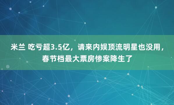 米兰 吃亏超3.5亿，请来内娱顶流明星也没用，春节档最大票房惨案降生了