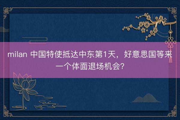 milan 中国特使抵达中东第1天，好意思国等来一个体面退场机会？