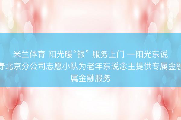米兰体育 阳光暖“银” 服务上门 —阳光东说念主寿北京分公司志愿小队为老年东说念主提供专属金融服务