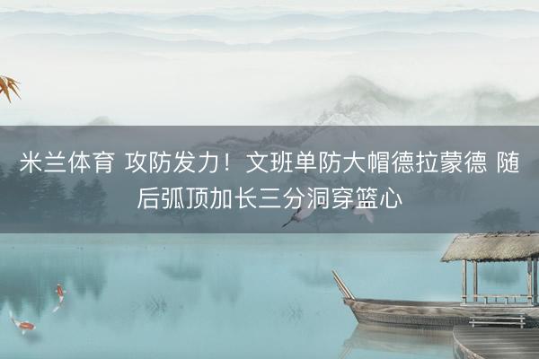 米兰体育 攻防发力！文班单防大帽德拉蒙德 随后弧顶加长三分洞穿篮心