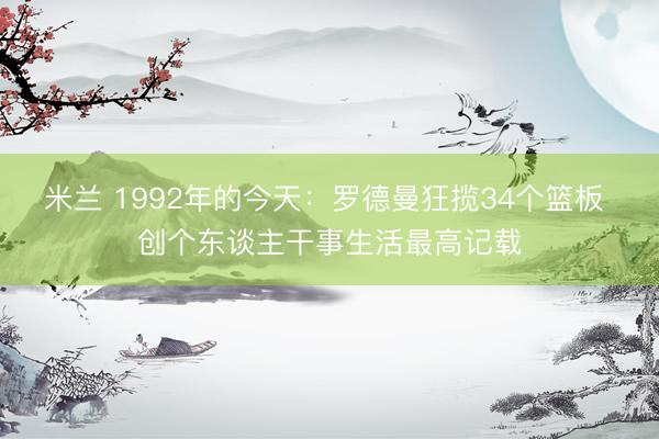 米兰 1992年的今天:罗德曼狂揽34个篮板 创个东谈主干事生活最高记载