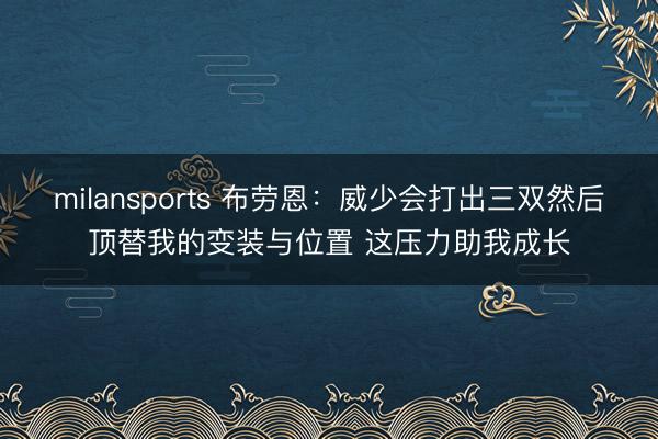 milansports 布劳恩：威少会打出三双然后顶替我的变装与位置 这压力助我成长