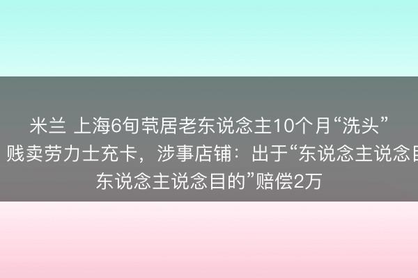 米兰 上海6旬茕居老东说念主10个月“洗头”花掉近百万，贱卖劳力士充卡，涉事店铺：出于“东说念主说念目的”赔偿2万
