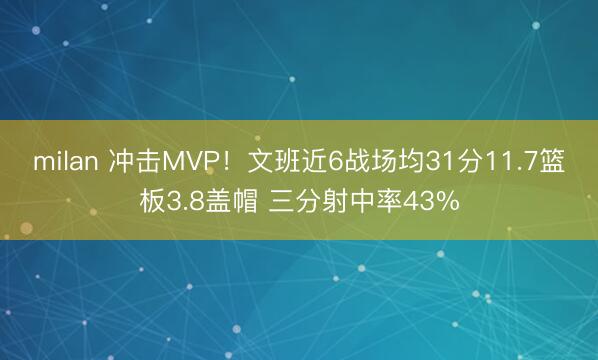 milan 冲击MVP！文班近6战场均31分11.7篮板3.8盖帽 三分射中率43%