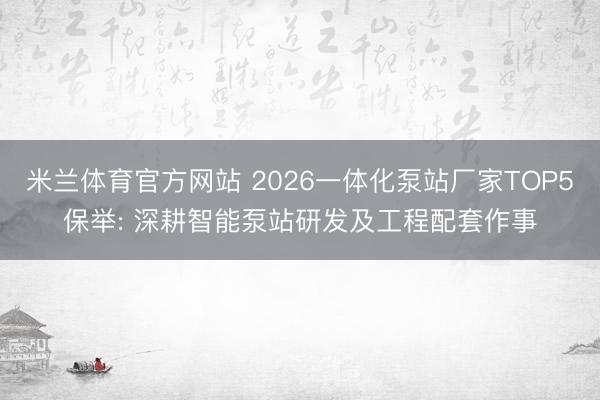 米兰体育官方网站 2026一体化泵站厂家TOP5保举: 深耕智能泵站研发及工程配套作事