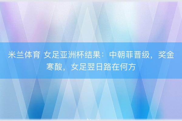 米兰体育 女足亚洲杯结果：中朝菲晋级，奖金寒酸，女足翌日路在何方