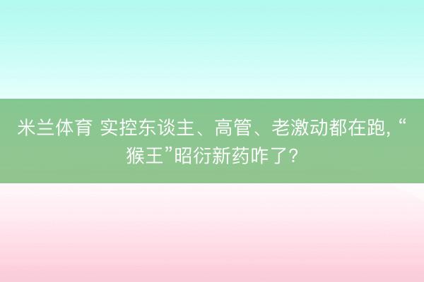 米兰体育 实控东谈主、高管、老激动都在跑, “猴王”昭衍新药咋了?