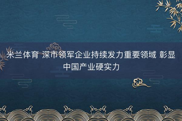 米兰体育 深市领军企业持续发力重要领域 彰显中国产业硬实力