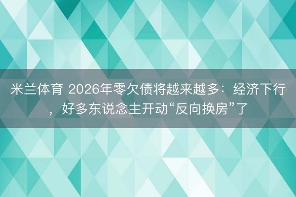 米兰体育 2026年零欠债将越来越多:经济下行,好多东说念主开动“反向换房”了