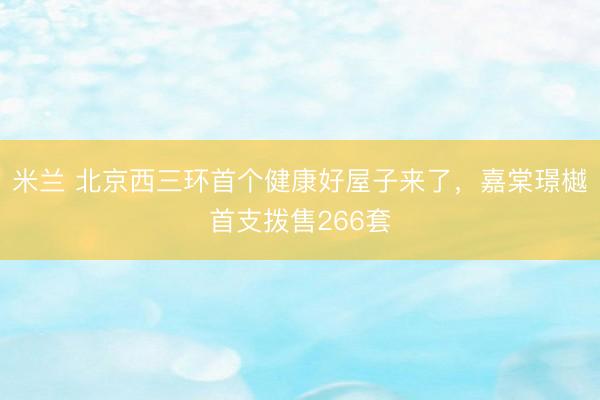 米兰 北京西三环首个健康好屋子来了，嘉棠璟樾首支拨售266套