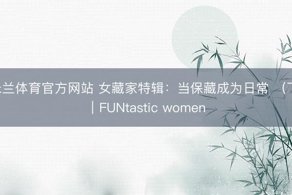 米兰体育官方网站 女藏家特辑：当保藏成为日常 （下）｜FUNtastic women